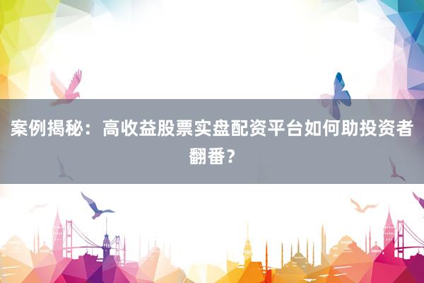 案例揭秘：高收益股票实盘配资平台如何助投资者翻番？