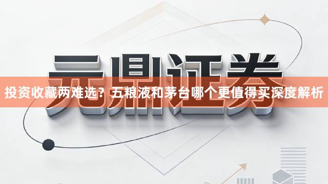 投资收藏两难选？五粮液和茅台哪个更值得买深度解析