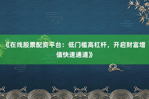 《在线股票配资平台：低门槛高杠杆，开启财富增值快速通道》
