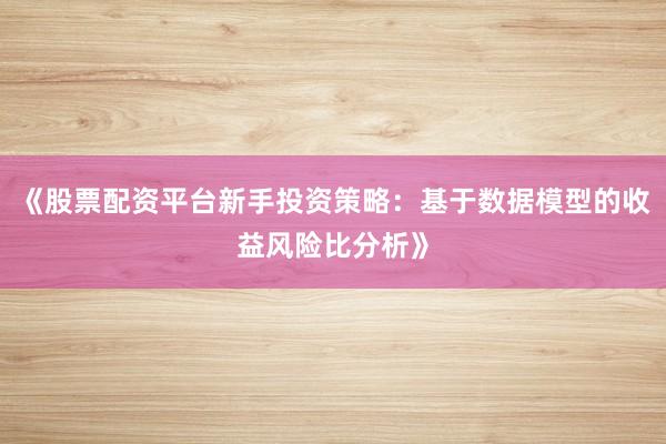 《股票配资平台新手投资策略:基于数据模型的收益风险比分析》