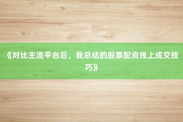 《对比主流平台后，我总结的股票配资线上成交技巧》