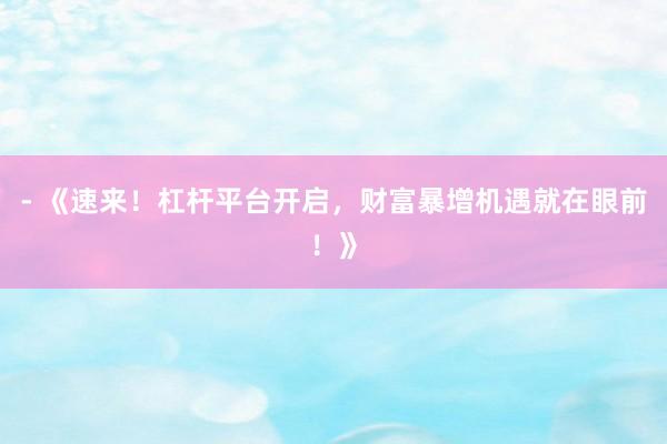 - 《速来！杠杆平台开启，财富暴增机遇就在眼前！》