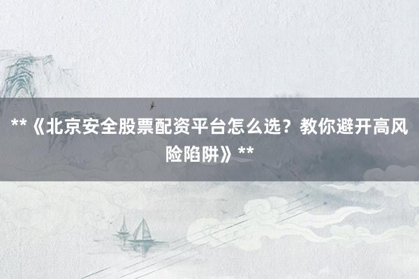 **《北京安全股票配资平台怎么选？教你避开高风险陷阱》**