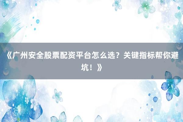 《广州安全股票配资平台怎么选？关键指标帮你避坑！》