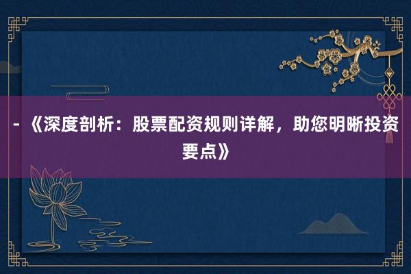 - 《深度剖析：股票配资规则详解，助您明晰投资要点》