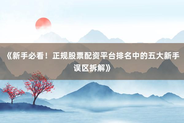 《新手必看！正规股票配资平台排名中的五大新手误区拆解》