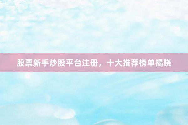 股票新手炒股平台注册，十大推荐榜单揭晓