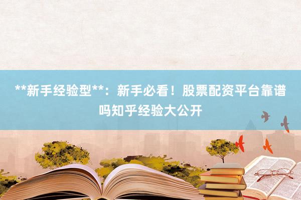 **新手经验型**：新手必看！股票配资平台靠谱吗知乎经验大公开