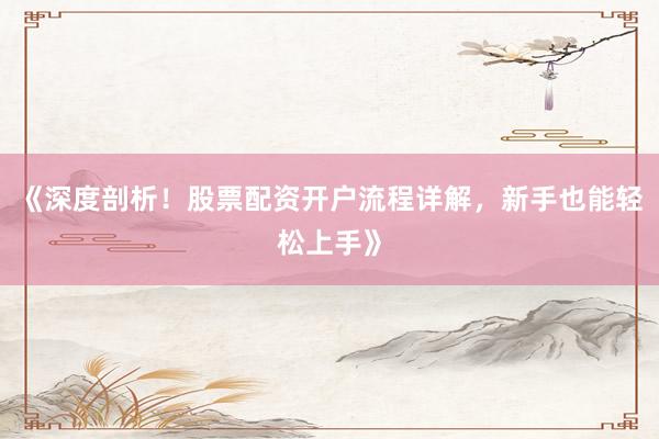 《深度剖析！股票配资开户流程详解，新手也能轻松上手》