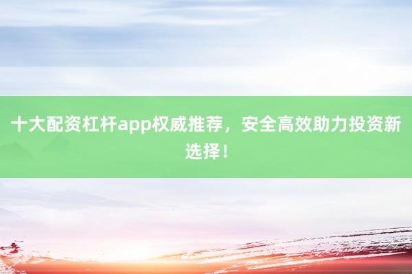十大配资杠杆app权威推荐，安全高效助力投资新选择！