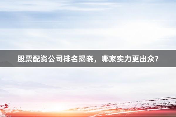 股票配资公司排名揭晓，哪家实力更出众？