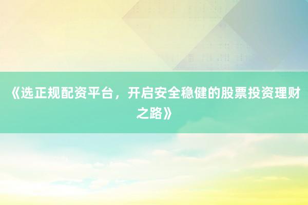 《选正规配资平台，开启安全稳健的股票投资理财之路》