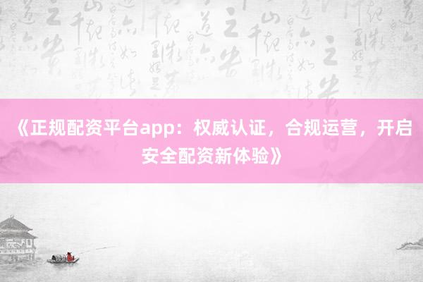 《正规配资平台app：权威认证，合规运营，开启安全配资新体验》
