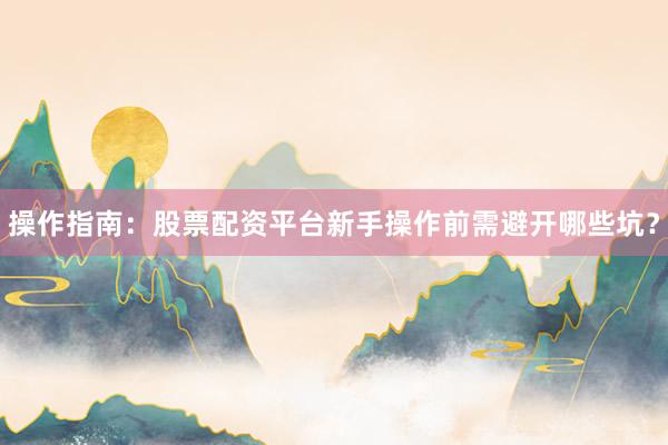 操作指南：股票配资平台新手操作前需避开哪些坑？