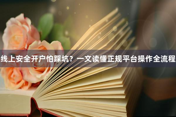 线上安全开户怕踩坑？一文读懂正规平台操作全流程