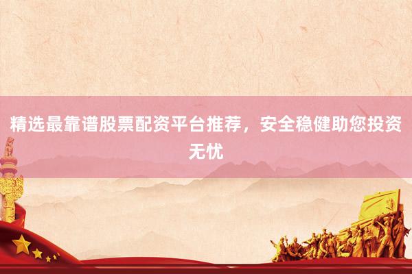 精选最靠谱股票配资平台推荐，安全稳健助您投资无忧