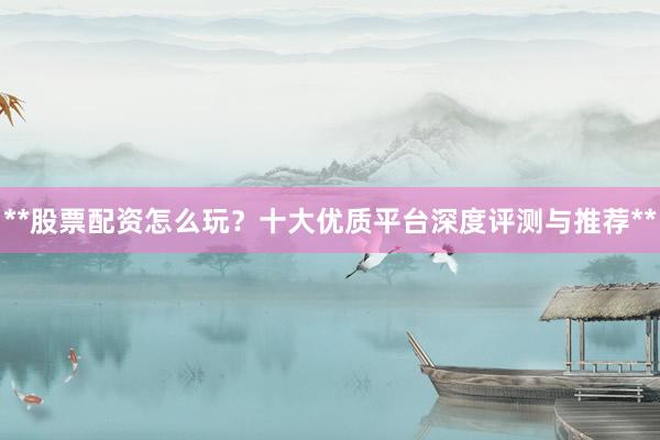 **股票配资怎么玩？十大优质平台深度评测与推荐**