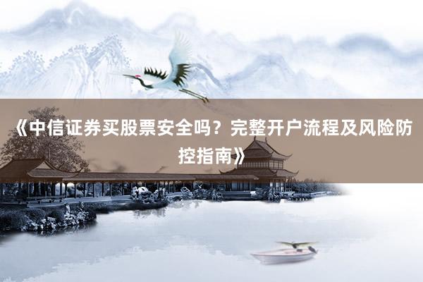 《中信证券买股票安全吗？完整开户流程及风险防控指南》