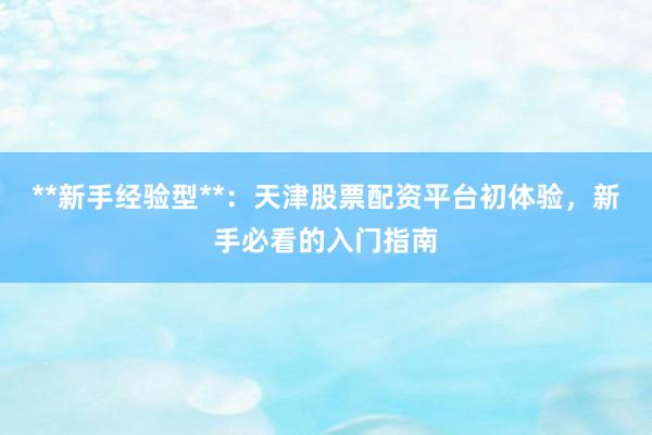 **新手经验型**：天津股票配资平台初体验，新手必看的入门指南
