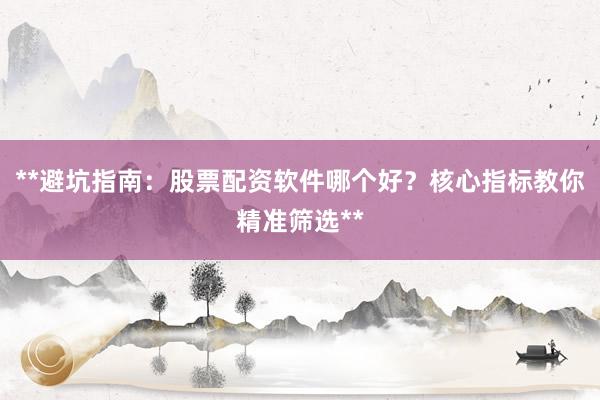 **避坑指南：股票配资软件哪个好？核心指标教你精准筛选**
