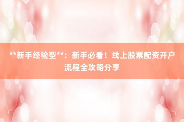 **新手经验型**：新手必看！线上股票配资开户流程全攻略分享