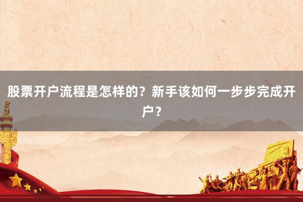 股票开户流程是怎样的？新手该如何一步步完成开户？