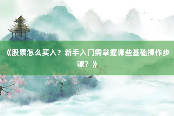 《股票怎么买入？新手入门需掌握哪些基础操作步骤？》