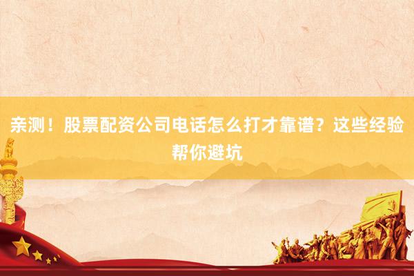 亲测！股票配资公司电话怎么打才靠谱？这些经验帮你避坑