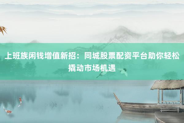 上班族闲钱增值新招：同城股票配资平台助你轻松撬动市场机遇