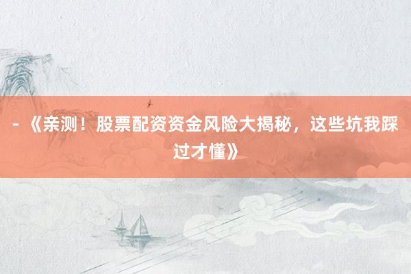 - 《亲测！股票配资资金风险大揭秘，这些坑我踩过才懂》