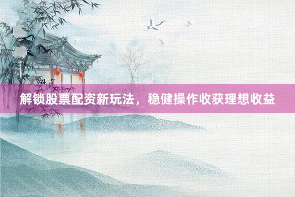 解锁股票配资新玩法，稳健操作收获理想收益