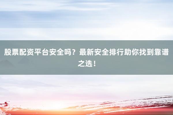 股票配资平台安全吗？最新安全排行助你找到靠谱之选！