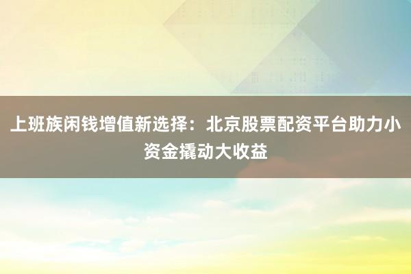 上班族闲钱增值新选择：北京股票配资平台助力小资金撬动大收益