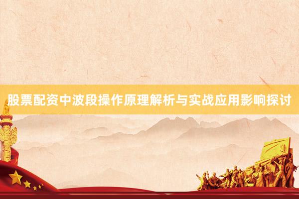 股票配资中波段操作原理解析与实战应用影响探讨
