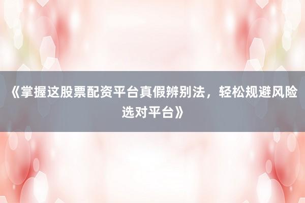 《掌握这股票配资平台真假辨别法，轻松规避风险选对平台》