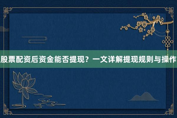股票配资后资金能否提现？一文详解提现规则与操作