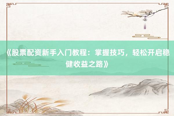 《股票配资新手入门教程：掌握技巧，轻松开启稳健收益之路》