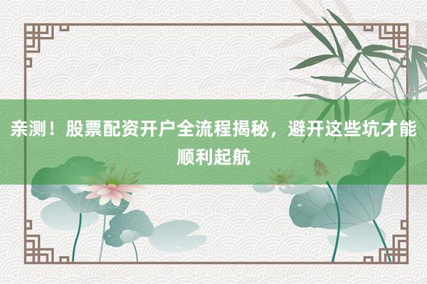 亲测！股票配资开户全流程揭秘，避开这些坑才能顺利起航