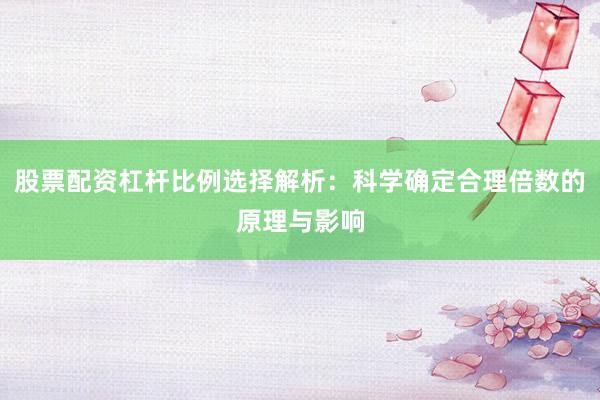 股票配资杠杆比例选择解析：科学确定合理倍数的原理与影响