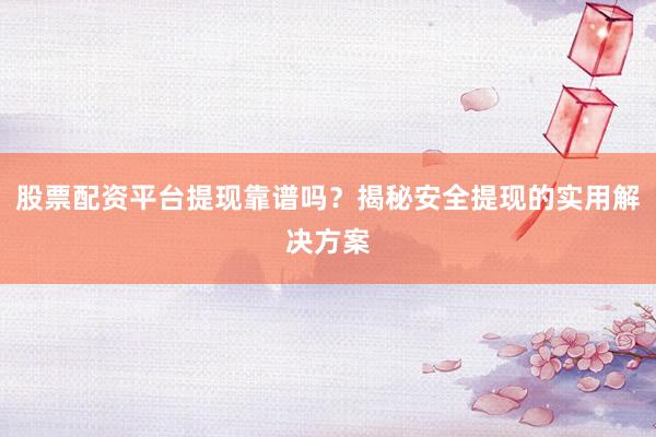 股票配资平台提现靠谱吗?揭秘安全提现的实用解决方案