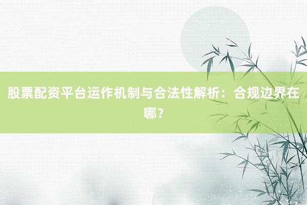 股票配资平台运作机制与合法性解析：合规边界在哪？