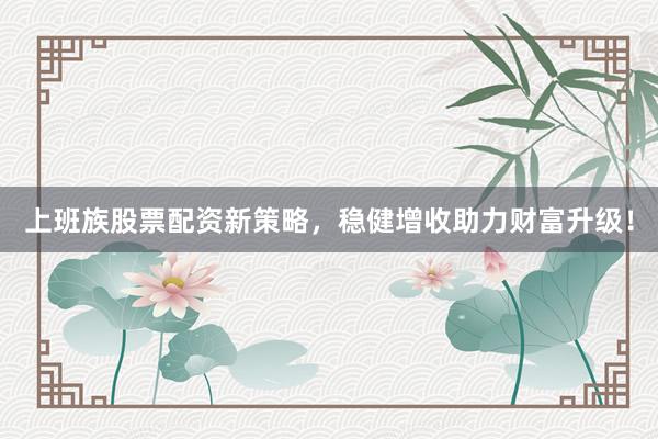 上班族股票配资新策略，稳健增收助力财富升级！