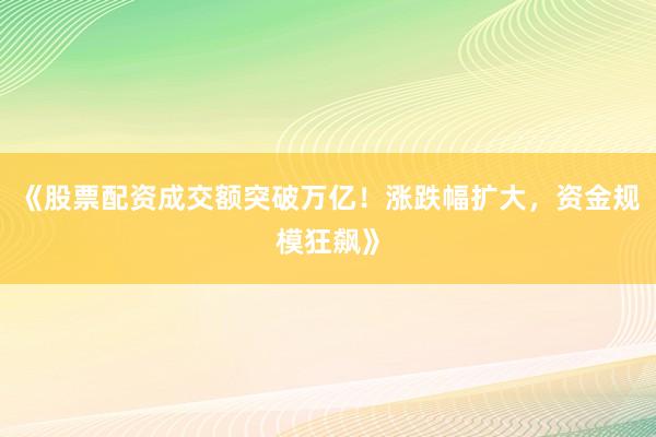 《股票配资成交额突破万亿！涨跌幅扩大，资金规模狂飙》