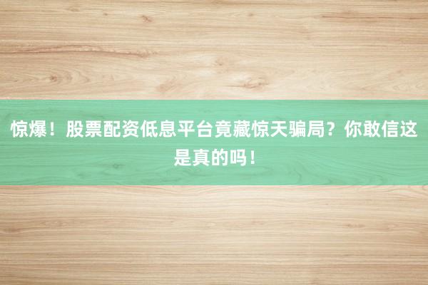 惊爆！股票配资低息平台竟藏惊天骗局？你敢信这是真的吗！