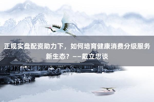 正规实盘配资助力下,如何培育健康消费分级服务新生态?——戴立忠谈