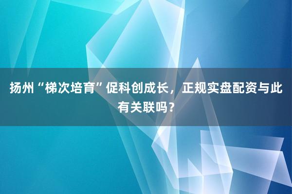 扬州“梯次培育”促科创成长，正规实盘配资与此有关联吗？