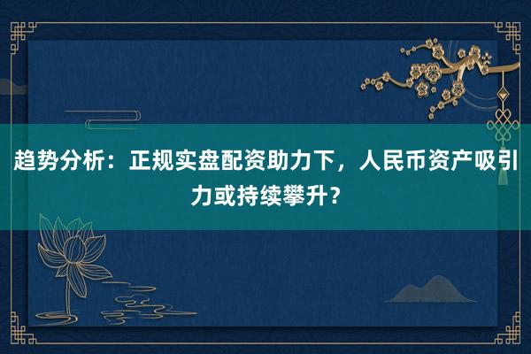 趋势分析:正规实盘配资助力下,人民币资产吸引力或持续攀升?