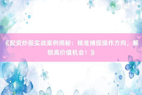 《配资炒股实战案例揭秘:精准捕捉操作方向,解锁高价值机会!》