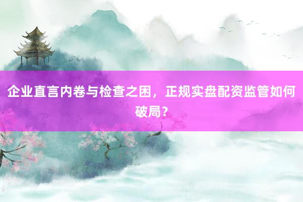 企业直言内卷与检查之困，正规实盘配资监管如何破局？