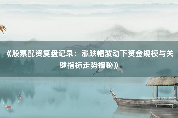 《股票配资复盘记录：涨跌幅波动下资金规模与关键指标走势揭秘》